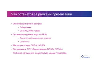 Что останется за рамками презентации
•  Организации уровня доступа
•  Catalyst xxxx
•  Cisco ME 3600x / 3800x
•  Организация уровня ядра - ASR9k
•  Технология объединения в кластер.
•  Сателлиты
•  Маршрутизаторы CRS-X, NCS6k
•  Оптическое и OTN оборудование (NCS2k, NCS4k)
•  Глубокое погружение в архитектуру маршрутизаторов
 