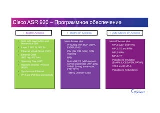 Cisco ASR 920 – Программное обеспечение
•  QoS, with deep buffers and
Hierarchical QoS
•  Layer 2: 802.1d, 802.1q
•  Ethernet Virtual Circuit (EVC)
•  Ethernet OAM
(802.1ag, 802.3ah)
•  Spanning Tree (MST)
•  Resilient Ethernet Protocol
(REP)
•  Synchronous Ethernet
•  IPv4 and IPv6 host connectivity
•  Metro Access plus:
•  IP routing (RIP, BGP, OSPF,
EIGRP, IS-IS)
•  PIM (SM, DM, SSM), SSM
mapping
•  BFD
•  Multi-VRF CE (VRF-lite) with
service awareness (ARP, ping,
SNMP, Syslog, trace-route,
FTP, TFTP)
•  1588V2 Ordinary Clock
•  MetroIP Access plus:
•  MPLS (LDP and VPN)
•  MPLS TE and FRR*
•  MPLS OAM
•  MPLS-TP
•  Pseudowire emulation
(EoMPLS, CESoPSN, SAToP)
•  VPLS and H-VPLS
•  Pseudowire Redundancy
•  Metro Access •  Metro IP Access •  Adv Metro IP Access
 