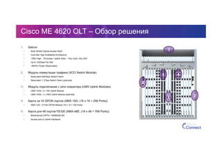 Cisco ME 4620 OLT – Обзор решения
1.  Шасси
•  Multi-Terabit Optical Access Shelf
•  Dual Star High Availability Architecture
•  13RU High - 18 Access / Uplink Slots – “Any Card / Any Slot”
•  Up to 120Gbps Per Slot
•  -48VDC Power (Redundant)
2.  Модуль коммутации трафика (XCO Switch Module)
•  Redundant 640Gbps Switch Fabric
•  Redundant 1.3Tbps Switch Fabric (planned)
3.  Модуль подключения с сети оператора (UMX Uplink Modules)
•  UMX-10G4: 4 x 10G Uplink Module
•  UMX-100G: 1 x 100G Uplink Module (planned)
4.  Карта на 16 GPON портов (AMX-16G: (16 x 16 = 256 Ports))
•  AMX-12G: 12 Port GPON Module (16 x 12 = 192 Ports)
5.  Карта для 48 портов FE/GE (AMX-48E: (16 x 48 = 768 Ports))
•  Bidirectional CSFPs: 1000BASE-BX
•  Access and or Uplink interfaces
1
5
3
2
2
4
 