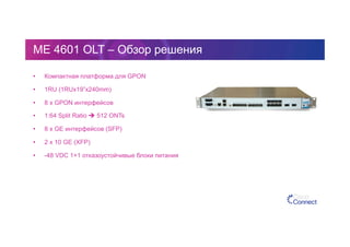 ME 4601 OLT – Обзор решения
•  Компактная платформа для GPON
•  1RU (1RUx19”x240mm)
•  8 x GPON интерфейсов
•  1:64 Split Ratio  512 ONTs
•  8 x GE интерфейсов (SFP)
•  2 x 10 GE (XFP)
•  -48 VDC 1+1 отказоустойчивые блоки питания
 