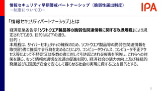 2
「情報セキュリティパートナーシップ」とは
経済産業省告示「ソフトウエア製品等の脆弱性関連情報に関する取扱規程」により規
定されてており、目的は以下の通り。
目的：
本規程は、サイバーセキュリティの確保のため、ソフトウエア製品等の脆弱性関連情報を
取り扱う者に推奨する行為を定めることにより、コンピュータウイルス、コンピュータ不正アク
セス等によって不特定又は多数の者に対して引き起こされる被害を予防し、これらへの対
策を講じ、もって情報の適切な流通の促進を図り、経済社会の活力の向上及び持続的
発展並びに国民が安全で安心して暮らせる社会の実現に資することを目的とする。
情報セキュリティ早期警戒パートナーシップ（脆弱性届出制度）
－制度について①－
 