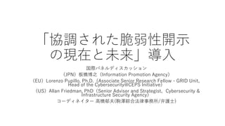 「協調された脆弱性開示
の現在と未来」導入
国際パネルディスカッション
（JPN）板橋博之（Information Promotion Agency）
（EU）Lorenzo Pupillo, Ph.D.（Associate Senior Research Fellow - GRID Unit、
Head of the Cybersecurity@CEPS Initiative）
（US）Allan Friedman, PhD（Senior Advisor and Strategist、Cybersecurity &
Infrastructure Security Agency）
コーディネイター 高橋郁夫(駒澤綜合法律事務所/弁護士)
 