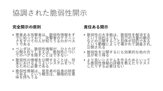 協調された脆弱性開示
完全開示の原則
• 悪意ある攻撃者は、脆弱性情報をす
でに知っており、攻撃者のテクニッ
クをすべての人が知りうるのがベス
トである
• ベンダは、脆弱性情報が、ひとたび
公開されてしまえば、脆弱性につい
てのバグを隠すことはできない
• 脆弱性の情報を公開することは、将
来におけるよりよいシステムをつく
るために必要である
• 脆弱性情報は、発見者の自身の財産
である、という概念は、積極的な意
味を持ちうる
責任ある開示
• 脆弱性の大多数は、脆弱性を解消する
という目的よりも、自己の力量の顕示
などの公開すること自体が目的である
という動機によって導かれて調査され、
公開される
• 脆弱性を公開するにも効果的な他の方
法が有り得る
• より良いシステムを作るためといって
も脆弱性情報の詳細を教えたりテスト
したりする必要はない
 