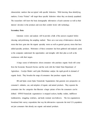 characteristic markers that are typical with specific behaviors. With knowing these identifying
markers, Costco “Nature” will target these specific behaviors where they are densely populated.
The researchers will know the basic demographic information of each customer as well as their
interest/ devotion to the products and even their comfort levels with technology.
Secondary Data
Literature review and analysis will be provide a bulk of the answers required before
choosing and preforming the sampling method. There are a vast array of information about the
stores that have gone into the organic specialty stores as well as general grocery stores that have
added specialty products. Motivation of these consumers has been gathered and analyzed yearly
so the companies understand the opportunities and strengths with their plan as well as the
weaknesses with their targets.
A large source of information about consumers who purchase organic foods will come
from the Economic Research Service and the work with the United State Department of
Agriculture. Carolyn Dimitri and Lydia Oberholtzer analyze the rapid growth in demand of
organic foods. They broaden the range of consumers that purchase organic foods.
IRI and Spins create Spins NaturaLink Segmentation that generate new perspective on
consumer’s attitudes, use, and adoption of organic and natural products. They separate the
consumers into five categories that illustrate a larger picture of how the consumers can be
defined. SPINS NaturaLink segmentation is strapped seekers, healthy realists, indifferent
traditionalists, struggling switchers, and lastly resistant non-believers. The two organizations
broadened their survey respondents that way the information represents the total U.S. population
not just consumers that already use organic and natural products.
 