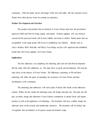 community. With the artistic layout and design of the store and online will also separate Costco
Nature from other grocery stores by creating an experience.
Product Development and Selection
The produce and products that are featured in Costco Nature must have the government
approved GMO and FDA for being organic and natural. Produce suppliers will vary between
seasons but the preserved foods will be more reliable and easier to market. Brand names that are
recognizable to the target group will be key in establishing key clientele. Brands such as
Amy’s Kitchen, Bob’s Red mill, and Mary’s Free Range are just a few approved and established
brands that will be key suppliers for Costco Nature.
Implications
The first milestones are completing the marketing plan and web and iPad development
that the entire staff will collaborate on. The main focus on goals and development will keep the
main focus on the mission of Costco Nature. The Milestones pertaining to PR and direct
marketing will reflect the goals of expanding the awareness of Costco Nature and their
development in the community.
The marketing plan milestones will need a plan of attack with details on the milestones
needed. Within the first month the marketing team will design and print ads. The print ads will
give an artistic design that elaborates Costco Natures commitment to natural foods and organic
produce as well as the implication of technology. The brochures will have a similar design but
elaborate more on the rewards and membership incentives. The brochures will be divided into
10 segments that are identical in all aspects except the featured recipe.
 