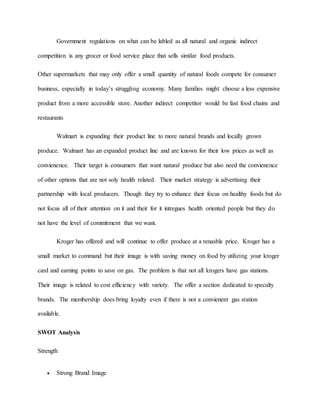 Government regulations on what can be labled as all natural and organic indirect
competition is any grocer or food service place that sells similar food products.
Other supermarkets that may only offer a small quantity of natural foods compete for consumer
business, especially in today’s struggling economy. Many families might choose a less expensive
product from a more accessible store. Another indirect competitor would be fast food chains and
restaurants
Walmart is expanding their product line to more natural brands and locally grown
produce. Walmart has an expanded product line and are known for their low prices as well as
convienence. Their target is consumers that want natural produce but also need the convienence
of other options that are not soly health related. Their market strategy is advertising their
partnership with local producers. Though they try to enhance their focus on healthy foods but do
not focus all of their attention on it and their for it intregues health oriented people but they do
not have the level of commitment that we want.
Kroger has offered and will continue to offer produce at a renasble price. Kroger has a
small market to command but their image is with saving money on food by utilizing your kroger
card and earning points to save on gas. The problem is that not all krogers have gas stations.
Their image is related to cost efficiency with variety. The offer a section dedicated to specalty
brands. The membership does bring loyalty even if there is not a convienent gas station
available.
SWOT Analysis
Strength
 Strong Brand Image
 