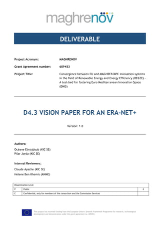 This project has received funding from the European Union’s Seventh Framework Programme for research, technological
development and demonstration under the grant agreement no. 609453.
DELIVERABLE
Project Acronym: MAGHRENOV
Grant Agreement number: 609453
Project Title: Convergence between EU and MAGHREB MPC innovation systems
in the field of Renewable Energy and Energy Efficiency (RE&EE) –
A test-bed for fostering Euro Mediterranean Innovation Space
(EMIS)
D4.3 VISION PAPER FOR AN ERA-NET+
Version: 1.0
Authors:
Océane Elmajdoub (KIC SE)
Pilar Jorda (KIC SE)
Internal Reviewers:
Claude Ayache (KIC SE)
Helene Ben Khemis (ANME)
Dissemination Level
P Public X
C Confidential, only for members of the consortium and the Commission Services
 