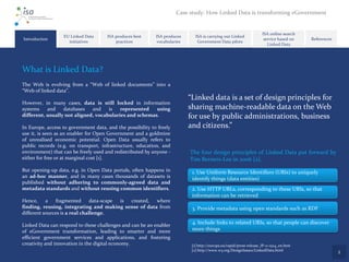 Case study: How Linked Data is transforming eGovernment


                                                                                                                     ISA online search
                  EU Linked Data      ISA produces best     ISA produces      ISA is carrying out Linked
Introduction                                                                                                          service based on   References
                    initiatives           practices         vocabularies       Government Data pilots
                                                                                                                        Linked Data




What is Linked Data?
The Web is evolving from a “Web of linked documents” into a
“Web of linked data”.
                                                                           “Linked data is a set of design principles for
However, in many cases, data is still locked in information
systems    and    databases   and    is   represented   using              sharing machine-readable data on the Web
different, usually not aligned, vocabularies and schemas.                  for use by public administrations, business
In Europe, access to government data, and the possibility to freely        and citizens.”
use it, is seen as an enabler for Open Government and a goldmine
of unrealised economic potential. Open Data usually refers to
public records (e.g. on transport, infrastructure, education, and
environment) that can be freely used and redistributed by anyone -         The four design principles of Linked Data put forward by
either for free or at marginal cost [1].                                   Tim Berners-Lee in 2006 [2].
But opening-up data, e.g. in Open Data portals, often happens in            1. Use Uniform Resource Identifiers (URIs) to uniquely
an ad-hoc manner, and in many cases thousands of datasets is                identify things (data entities)
published without adhering to commonly-agreed data and
metadata standards and without reusing common identifiers.                  2. Use HTTP URLs, corresponding to these URIs, so that
                                                                            information can be retrieved
Hence,     a   fragmented       data-scape is created, where
finding, reusing, integrating and making sense of data from                 3. Provide metadata using open standards such as RDF
different sources is a real challenge.

Linked Data can respond to these challenges and can be an enabler
                                                                            4. Include links to related URIs, so that people can discover
of eGovernment transformation, leading to smarter and more                  more things
efficient government services and applications, and fostering
creativity and innovation in the digital economy.                           [1] http://europa.eu/rapid/press-release_IP-11-1524_en.htm
                                                                            [2] http://www.w3.org/DesignIssues/LinkedData.html
                                                                                                                                                      2
 