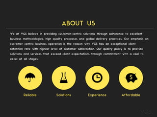 ABOUT US
We at VGS believe in providing customer-centric solutions through adherence to excellent
business methodologies, high quality processes and global delivery practices. Our emphasis on
customer centric business operation is the reason why VGS has an exceptional client
retention rate with highest level of customer satisfaction. Our quality policy is to provide
solutions and services that exceed client expectations through commitment with a zeal to
excel at all stages.
Reliable Solutions Experience Affordable
 