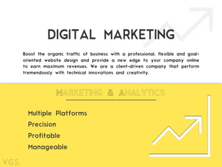 DIGITAL MARKETING
Boost the organic traffic of business with a professional, flexible and goal-
oriented website design and provide a new edge to your company online
to earn maximum revenues. We are a client-driven company that perform
tremendously with technical innovations and creativity.
MARKETING & ANALYTICS
Multiple Platforms
Profitable
Precision
Manageable
 