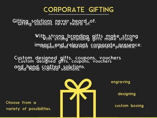 With strong branding gifts make strong
impact and relevant corporate presence.
Gifting solutions never heard of.
CORPORATE GIFTING
Gifting solutions never heard of.
With strong branding gifts make strong
impact and relevant corporate presence.
Custom designed gifts, coupons, vouchers
and hand crafted solutions.
Custom designed gifts, coupons, vouchers
and hand crafted solutions.
engraving
designing
custom boxing
Choose from a
variety of possibilities.
 