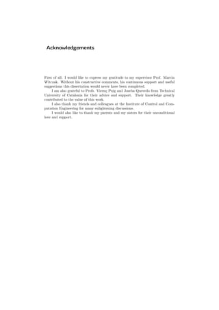 Acknowledgements
First of all. I would like to express my gratitude to my supervisor Prof. Marcin
Witczak. Without his constructive comments, his continuous support and useful
suggestions this dissertation would never have been completed.
I am also grateful to Profs. Vicenç Puig and Joseba Quevedo from Technical
University of Catalonia for their advice and support. Their knowledge greatly
contributed to the value of this work.
I also thank my friends and colleagues at the Institute of Control and Com-
putation Engineering for many enlightening discussions.
I would also like to thank my parents and my sisters for their unconditional
love and support.
 