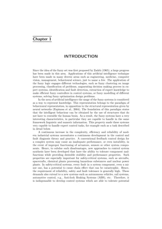 Chapter 1
INTRODUCTION
Since the idea of the fuzzy set was ﬁrst proposed by Zadeh (1965), a large progress
has been made in this area. Applications of this artiﬁcial intelligence technique
have been made in many diverse areas such as engineering, medicine, computer
vision, management, behavioural science, just to name a few. The application of
the fuzzy logic engages diﬀerent technologies, such as fuzzy clustering on image
processing, classiﬁcation of problems, augmenting decision making process in ex-
pert systems, identiﬁcation and fault detection, extraction of expert knowledge to
make eﬃcient fuzzy controllers in control systems, or fuzzy modelling of diﬀerent
systems, solving fuzzy optimization design problems.
In the area of artiﬁcial intelligence the usage of the fuzzy systems is considered
as a way to represent knowledge. This representation belongs to the paradigm of
behavioural representation, in opposition to the structural representation given by
neural networks (Espinosa et al., 2004). The foundation of this paradigm states
that the intelligent behaviour can be obtained by the use of structures that do
not have to resemble the human brain. As a result, the fuzzy systems have a very
interesting characteristics, in particular they are capable to handle in the same
framework linguistic and numeric information. This property made these systems
very capable to handle expert control tasks, for example such as a task described
in detail below.
A continuous increase in the complexity, eﬃciency and reliability of mod-
ern industrial systems necessitates a continuous development in the control and
fault diagnosis theory and practice. A conventional feedback control design for
a complex system may cause an inadequate performance, or even instability, in
the event of improper functioning of actuators, sensors or other system compo-
nents. Hence, to subdue such disadvantages, new approaches to control system
synthesis have been developed that have the ability to tolerate component mal-
functions while providing desirable stability and performance properties. Such
properties are especially important for safety-critical systems, such as aircrafts,
spacecrafts, chemical plants processing hazardous substances and nuclear power
plants. In safety-critical systems, every fault in a system component, even a mi-
nor one, has a potential to cause chain eﬀect that can be catastrophic. Hence,
the requirement of reliability, safety and fault tolerance is generally high. These
demands also extend to a new systems such as autonomous vehicles, rail systems,
automotive control, e.g., Anti-lock Braking Systems (ABS), etc. Therefore, it
is indispensable to develop control systems which are able to tolerate potential
 