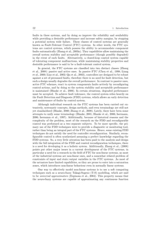 12 1. Introduction
faults in these systems, and by doing so improve the reliability and availability
while providing a desirable performance and increase safety margins, by stopping
a potential system wide failure. These classes of control systems are generally
known as Fault-Tolerant Control (FTC) systems. In other words, the FTC sys-
tems are control systems, which possess the ability to accommodate component
faults automatically (Zhang et al., 2003a). They capabilities allow maintaining the
overall system stability and acceptable performance (though possibly degraded)
in the event of such faults. Alternatively, a closed-loop control system capable
of tolerating component malfunctions, while maintaining stability properties and
desirable performance is said to be a fault-tolerant control system.
In general, the FTC systems are classiﬁed into two distinct classes (Zhang
et al., 2008): passive and active ones. In passive FTC (Chen et al., 1998; Liang
et al., 2000; Liao et al., 2002; Qu et al., 2003), controllers are designed to be robust
against a set of presumed faults, therefore there is no need for fault detection, but
such a design usually degrades the overall performance. In contrast to passive ones,
active FTC schemes, react to system components faults actively by reconﬁguring
control actions, and by doing so the system stability and acceptable performance
is maintained (Blanke et al., 2006). In certain situations, degraded performance
must be accepted. To achieve fault tolerance, the control system relies heavily on
the Fault Detection and Diagnosis (FDD) systems, which allows an early detection
and maintenance of faults by control system.
Although individual research on the FTC systems has been carried out ex-
tensively, systematic concepts, design methods, and even terminology are still not
yet standardized (Blanke, 2000; Zhang et al., 2008). Lately, there have been some
attempts to unify some terminology (Blanke, 2001; Blanke et al., 2006; Isermann,
2006; Isermann et al., 1997). Additionally, because of historical reasons and the
complexity of the problem, most of the research on the FDD and reconﬁgurable
control was performed as a two separate subjects. To be more speciﬁc, the pri-
mary use of the FDD techniques were to provide a diagnostic or monitoring tool,
rather than being an integral part of the FTC systems. Hence, some existing FDD
techniques do not satisfy the need for controller reconﬁguration. Similarly, recon-
ﬁgurable control is often synthesized assuming a perfect knowledge regarding the
FDD systems. So, a very little attention has been paid to the analysis and design
with the full integration of the FDD and control reconﬁguration techniques, there
is a need for developing it as a holistic system. Additionally, Zhang et al., (2008)
points put other major issues in a current development of the FTC systems, in
particular a need for a research in the ﬁeld of FTC for non-linear systems, as most
of the industrial systems are non-linear ones, and a somewhat related problem of
constraints of input and state/output variables in the FTC systems. As most of
the actuators have limited capabilities, so they are prone to enter into a saturation
zones, which introduces non-linear behaviour even in normally linear systems.
One way to eﬀectively model non-linear systems is to use a soft computing
techniques such as a neuro-fuzzy Takagi-Sugeno (T-S) modelling, which are said
to be universal approximators (Espinosa et al., 2004). This property means that
the neuro-fuzzy systems are capable of approximating any continuous function
 