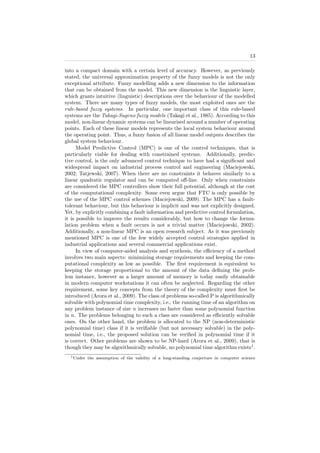 13
into a compact domain with a certain level of accuracy. However, as previously
stated, the universal approximation property of the fuzzy models is not the only
exceptional attribute. Fuzzy modelling adds a new dimension to the information
that can be obtained from the model. This new dimension is the linguistic layer,
which grants intuitive (linguistic) descriptions over the behaviour of the modelled
system. There are many types of fuzzy models, the most exploited ones are the
rule-based fuzzy systems. In particular, one important class of this rule-based
systems are the Takagi-Sugeno fuzzy models (Takagi et al., 1985). According to this
model, non-linear dynamic systems can be linearised around a number of operating
points. Each of these linear models represents the local system behaviour around
the operating point. Thus, a fuzzy fusion of all linear model outputs describes the
global system behaviour.
Model Predictive Control (MPC) is one of the control techniques, that is
particularly viable for dealing with constrained systems. Additionally, predic-
tive control, is the only advanced control technique to have had a signiﬁcant and
widespread impact on industrial process control and engineering (Maciejowski,
2002; Tatjewski, 2007). When there are no constraints it behaves similarly to a
linear quadratic regulator and can be computed oﬀ-line. Only when constraints
are considered the MPC controllers show their full potential, although at the cost
of the computational complexity. Some even argue that FTC is only possible by
the use of the MPC control schemes (Maciejowski, 2009). The MPC has a fault-
tolerant behaviour, but this behaviour is implicit and was not explicitly designed.
Yet, by explicitly combining a fault information and predictive control formulation,
it is possible to improve the results considerably, but how to change the formu-
lation problem when a fault occurs is not a trivial matter (Maciejowski, 2002).
Additionally, a non-linear MPC is an open research subject. As it was previously
mentioned MPC is one of the few widely accepted control strategies applied in
industrial applications and several commercial applications exist.
In view of computer-aided analysis and synthesis, the eﬃciency of a method
involves two main aspects: minimizing storage requirements and keeping the com-
putational complexity as low as possible. The ﬁrst requirement is equivalent to
keeping the storage proportional to the amount of the data deﬁning the prob-
lem instance, however as a larger amount of memory is today easily obtainable
in modern computer workstations it can often be neglected. Regarding the other
requirement, some key concepts from the theory of the complexity must ﬁrst be
introduced (Arora et al., 2009). The class of problems so-called P is algorithmically
solvable with polynomial time complexity, i.e., the running time of an algorithm on
any problem instance of size n increases no faster than some polynomial function
in n. The problems belonging to such a class are considered as eﬃciently solvable
ones. On the other hand, the problem is allocated to the NP (non-deterministic
polynomial time) class if it is veriﬁable (but not necessary solvable) in the poly-
nomial time, i.e., the proposed solution can be veriﬁed in polynomial time if it
is correct. Other problems are shown to be NP-hard (Arora et al., 2009), that is
though they may be algorithmically solvable, no polynomial time algorithm exists1
.
1Under the assumption of the validity of a long-standing conjecture in computer science
 