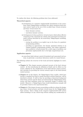 15
To conﬁrm this thesis, the following problems have been addressed:
Theoretical aspects:
• development of a computer implementable formulations of the neuro-
fuzzy based Takagi-Sugeno modelling that allows integrated fault-tole-
rant control, based on the use of the so-called fuzzy virtual actuators
and fuzzy virtual sensors for:
– linear dynamic systems,
– non-linear dynamic systems,
• development of a fuzzy predictive virtual actuator which allows eﬀective
computing of the control law for a faulty and constrained non-linear dy-
namic systems described by the neuro-fuzzy Takagi-Sugeno modelling,
in particular:
– stating the problem in an explicit way in the form of a quadratic
programming problem,
– providing an approximate, but heavily optimised solution to an
original quadratic programming problem, that allows implement-
ing a predictive virtual actuator for a wide range of problems, not
previously implementable due to the high computational cost,
Application aspects:
• neuro-fuzzy fault tolerant control of simulated and constrained real sys-
tems, in particular a non-linear laboratory model of a tunnel furnace.
The following outlines the structure of the book and shortly highlights its contri-
bution.
• Chapter 2: This chapter presents principal concepts of the fault tolerant
control. At ﬁrst introducing the deﬁnition of faults and its eﬀects on the
system, followed by the classiﬁcation of the fault-tolerant control systems,
and concludes by providing the current research topics in the fault-tolerant
control systems.
• Chapter 3: In this chapter, the Takagi-Sugeno fuzzy models, which have
become a standard tool used to model non-linear systems behaviour, will be
described in details. It will be done by providing a theoretical background
about fuzzy systems and the theory of constructing the Takagi-Sugeno fuzzy
system and basic guidelines about the experiment design to identify such
models. Moreover, a Takagi-Sugeno fuzzy model identiﬁcation example will
be provided, based on the experimental data.
• Chapter 4: This chapter focuses on providing an eﬀective scheme for design-
ing a fuzzy virtual actuator and fuzzy virtual sensor for the Takagi-Sugeno
fuzzy systems. Such a design of the computer implementable FTC system
allows including it in any control loop without making any modiﬁcations or
 