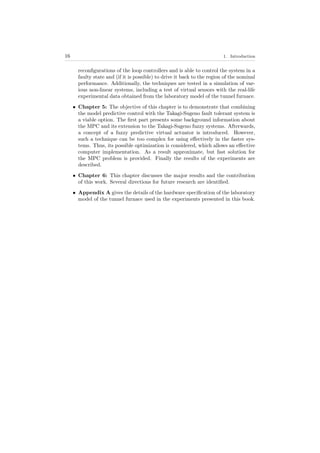 16 1. Introduction
reconﬁgurations of the loop controllers and is able to control the system in a
faulty state and (if it is possible) to drive it back to the region of the nominal
performance. Additionally, the techniques are tested in a simulation of var-
ious non-linear systems, including a test of virtual sensors with the real-life
experimental data obtained from the laboratory model of the tunnel furnace.
• Chapter 5: The objective of this chapter is to demonstrate that combining
the model predictive control with the Takagi-Sugeno fault tolerant system is
a viable option. The ﬁrst part presents some background information about
the MPC and its extension to the Takagi-Sugeno fuzzy systems. Afterwards,
a concept of a fuzzy predictive virtual actuator is introduced. However,
such a technique can be too complex for using eﬀectively in the faster sys-
tems. Thus, its possible optimization is considered, which allows an eﬀective
computer implementation. As a result approximate, but fast solution for
the MPC problem is provided. Finally the results of the experiments are
described.
• Chapter 6: This chapter discusses the major results and the contribution
of this work. Several directions for future research are identiﬁed.
• Appendix A gives the details of the hardware speciﬁcation of the laboratory
model of the tunnel furnace used in the experiments presented in this book.
 