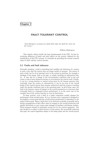 Chapter 2
FAULT-TOLERANT CONTROL
“And oftentimes excusing of a fault doth make the fault the worse by
the excuse.”
William Shakespeare
This chapter collects brieﬂy the basic fundamentals of the FTC. At ﬁrst in-
troducing deﬁnition of faults and their eﬀects on the system, followed by the
classiﬁcation of the FTC systems. It concludes by providing the current research
topics in fault tolerant control systems.
2.1. Faults and fault tolerance
Generally speaking, a fault is something that modiﬁes the behaviour of a system
in such a way that the system does not longer satisfy its purpose. The nature of
such a fault can be of an internal event in the system in question, for example a
breakage of the pump, leak in the pipe, or simply breaking an information link,
etc. It may also be a change in the environmental conditions that in the end
causes a stop of some chemical reaction or even destroys the reactor itself. Finally,
it can be a wrong decision or control action given by the human operator that
eventually stops the system or, alternatively, it can be an error in the overall
design of the control system that remains undetected until the system is working
under the speciﬁc conditions and/or the operating point. In all of these cases, the
fault is the primary reason of changes in the system parameters or structures that
eventually leads to a degraded system performance, or in the worst case to the
complete loss of the system function or even its destruction.
In large systems, even a fault in a single component usually changes the
performance of the overall system. It is so, because every component is designed to
accomplish a certain goal and the overall system performance is dependent on the
union of these goals. Hence, faults have to be detected as quickly as possible and a
further propagations of their eﬀect must be stopped or the overall production will
quickly deteriorate or even causes some damage of machines and human workers.
These measures should be preferably carried out by the control equipment. The
aim should be to achieve a fault tolerance of the system. By successfully achieving
that goal, the control algorithm adapts to the faulty plant and the overall system
 