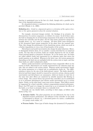 18 2. Fault-tolerant control
function is maintained even in the face of a fault, though with a possible short
time of the degraded performance.
If a dynamical system is considered the following deﬁnition of a fault can be
provided (Blanke et al., 2006):
Deﬁnition 2.1. A fault in a dynamical system is a deviation of the system struc-
ture or the system parameters from the nominal situation.
For example, structural changes include: the blockage of an actuator, the
disconnection of a system component, or a failure of a sensor. In all of these cases,
the fault is changing the set of interacting components of the plant or the interface
between the controller and the plant. On the other hand, parametric changes are
brought about, e.g., by a wear or a damage. All these faults cause divergences
of the dynamical input/output properties of the plant from the nominal ones.
Thus, they change the performance of the closed-loop system, which can result in
a further degradation or even a loss of functionality of the system.
Disturbances and model uncertainties also change the plant behaviour. Hence,
to distinguish between them, let us consider a system described by an analytical
model. For this class of systems, faults are usually depicted by the use of addi-
tional external signals or parameter deviations. So, in the former case, the faults
are called additive faults and represented by an unknown input that enters the
model equation as an addend. Whereas in the latter case, the system parameters
depending on the fault size are multiplied with the system state or input, and thus
these faults are called multiplicative faults.
Indeed, model uncertainties and disturbances have comparable eﬀects on the
system as faults. Disturbances are usually represented by the unknown input sig-
nals, that are added to the system output. Whereas model uncertainties change
the system parameters in a related way as multiplicative faults do. The diﬀer-
entiation is given by the aim of the fault-tolerant control. The faults should be
detected and their impact should be removed by corrective actions, whereas model
uncertainties and disturbances are annoyances, which are known to exist but at
the same time their eﬀects are countered by suitable measures like ﬁltering or
robust design. The control theory has proved that controllers can be synthesized
so as to attenuate disturbances and tolerate model uncertainties up to a certain
degree. Faults, on the other hand, cause more severe changes. Their eﬀects cannot
be suppressed by a ﬁxed controller, without compromising nominal performance.
Hence, the FTC goal is to change the control law so as to minimize the eﬀects of
the faults, or at least to attenuate them to a tolerable level.
Generally one can classify faults, according to their origin, as follows (also
shown in Fig. 2.1):
• Actuator faults: The plant properties are not inﬂuenced, but due to the
degraded actuator performance, the inﬂuence of the controller on the plant
is interrupted or altered, e.g., a decreased power of a motor, a malfunction
of a pump, stuck rudder, etc.
• Process faults: These type of faults change the dynamical I/O properties
 