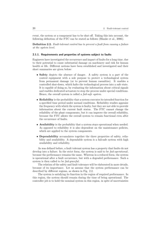 20 2. Fault-tolerant control
event, the system or a component has to be shut oﬀ. Taking this into account, the
following deﬁnition of the FTC can be stated as follows (Blanke et al., 2006):
Deﬁnition 2.2. Fault-tolerant control has to prevent a fault from causing a failure
at the system level.
2.1.1. Requirements and properties of systems subject to faults
Engineers have investigated the occurrence and impact of faults for a long time, due
to their potential to cause substantial damage on machinery and risk for human
health or life. Diﬀerent notions have been established and investigated and their
short summaries are given below:
• Safety depicts the absence of danger. A safety system is a part of the
control equipment with a sole purpose to protect a technological system
from permanent damage (or to prevent human casualties). It enables a
controlled shut-down, which halts the technological process into a safe state.
It is capable of doing so, by evaluating the information about critical signals
and enables dedicated actuators to stop the process under special conditions.
Hence, the overall system is called a fail-safe system.
• Reliability is the probability that a system executes its intended function for
a speciﬁed time period under normal conditions. Reliability studies appraise
the frequency with which the system is faulty, but they are not able to provide
information about the current fault status. The FTC cannot change the
reliability of the plant components, but it can improve the overall reliability,
because the FTC allows the overall system to remain functional even after
the occurrence of faults.
• Availability is the probability that a system stays operational when needed.
As opposed to reliability it is also dependent on the maintenance policies,
which are applied to the system components.
• Dependability accumulates together the three properties of safety, relia-
bility and availability. A dependable system is a fail-safe system with high
availability and reliability.
As was deﬁned before, a fault tolerant system has a property that faults do not
develop into a failure. In the strict form, the system is said to be fail-operational,
because the performance remains the same. Whereas in a reduced form, the system
is operational after a fault occurrence, but with a degraded performance. Such a
system is then called to be fail-graceful.
The relation of the safety and fault tolerance will be elaborated in more details,
because of its importance. Let us assume that the system performance can be
described by diﬀerent regions, as shown in Fig. 2.2.
The system is satisfying its function in the region of required performance. In
this region, the system should remain during the time of being operational. The
controller job is to hold the nominal system in this region, in spite of uncertainties
 