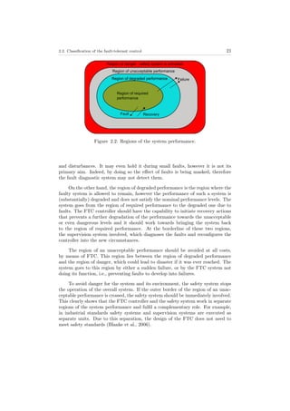 2.2. Classiﬁcation of the fault-tolerant control 21
Figure 2.2: Regions of the system performance.
and disturbances. It may even hold it during small faults, however it is not its
primary aim. Indeed, by doing so the eﬀect of faults is being masked, therefore
the fault diagnostic system may not detect them.
On the other hand, the region of degraded performance is the region where the
faulty system is allowed to remain, however the performance of such a system is
(substantially) degraded and does not satisfy the nominal performance levels. The
system goes from the region of required performance to the degraded one due to
faults. The FTC controller should have the capability to initiate recovery actions
that prevents a further degradation of the performance towards the unacceptable
or even dangerous levels and it should work towards bringing the system back
to the region of required performance. At the borderline of these two regions,
the supervision system involved, which diagnoses the faults and reconﬁgures the
controller into the new circumstances.
The region of an unacceptable performance should be avoided at all costs,
by means of FTC. This region lies between the region of degraded performance
and the region of danger, which could lead to disaster if it was ever reached. The
system goes to this region by either a sudden failure, or by the FTC system not
doing its function, i.e., preventing faults to develop into failures.
To avoid danger for the system and its environment, the safety system stops
the operation of the overall system. If the outer border of the region of an unac-
ceptable performance is crossed, the safety system should be immediately involved.
This clearly shows that the FTC controller and the safety system work in separate
regions of the system performance and fulﬁl a complementary role. For example,
in industrial standards safety systems and supervision systems are executed as
separate units. Due to this separation, the design of the FTC does not need to
meet safety standards (Blanke et al., 2006).
 