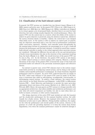 2.2. Classiﬁcation of the fault-tolerant control 23
2.2. Classiﬁcation of the fault-tolerant control
In general, the FTC systems are classiﬁed into two distinct classes (Zhang et al.,
2008): passive and active ones. In the passive FTC (Chen et al., 1998; Liang et al.,
2000; Liao et al., 2002; Qu et al., 2003; Zhang et al., 2003a), controllers are designed
to be robust against a set of presumed faults, therefore there is no need for fault
detection, but such a design usually degrades the overall performance. Hence, the
passive FTC sets the control aim in a context, where the ability of the system to
achieve its given objective is preserved, using the identical control law, whichever
the system situation (faulty or healthy). Indeed, the control law is not changed
when faults occur, so the system is able to achieve its control goal, in general,
only for objectives associated with a very low level of performances (sometimes
called conservative approach). Further, such controller works sub-optimally for
the nominal plant because its parameters are prearranged so as to get a trade-oﬀ
between the performance and the fault tolerance. It should be noted that a passive
fault-tolerant controller is similar to the robust approach when uncertain systems
are considered. Although the diﬀerence lies not only in the size and interpretation
of faults versus uncertainties, but also in the structure of the constraints resulting
from the faults (Blanke et al., 2006). An overall structure of the passive FTC can
be seen in Fig. 2.3. In the literature, the passive FTC system is also known
as reliable control systems or control systems with integrity. However, a further
discussion of the scope of the passive FTC is beyond the scope of this book and
interested readers are referred to the previously mentioned papers and references
therein.
In contrast to passive ones, active FTC schemes react to the system compo-
nents faults actively by reconﬁguring control actions, and by doing so the system
stability and acceptable performance is maintained. In certain situations, degraded
performance must be accepted. An active FTC (referred from here on simply as
the FTC, unless some reference to the passive FTC must be made) in the liter-
ature is sometimes also called as self-repairing, reconﬁgurable, restructurable, or
self-designing control systems. To achieve a fault tolerance, the control system
relies heavily on the Fault Detection and Diagnosis (called FDD, to diﬀerentiate
between FDI — Fault Detection and Isolation) to provide the most up-to-date
information about real status of the system (Korbicz et al., 2004; Li et al., 2007;
Witczak, 2007). Hence, the main goal in an FTC system is to design controller with
an appropriate architecture, that allows stability and satisfactory performance, not
only when all control components are healthy, but also in cases when there are
faults in sensors, actuators, or other system components.
The design objectives of the active FTC must include not only the transient
and the steady-state performance for the nominal (healthy) system, but addi-
tionally for a faulty system. However, the emphasis with respect to the system
behaviour in both cases is quite diﬀerent. During healthy conditions, the empha-
sis lies with the performance and overall quality of the system, whereas in the
presence of a fault the prevailing objective is to keep the system from further
degradation, even when the nominal performance cannot be achieved (though it
 