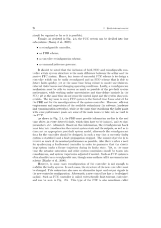 24 2. Fault-tolerant control
should be regained as far as it is possible).
Usually, as depicted in Fig. 2.4, the FTC system can be divided into four
sub-systems (Zhang et al., 2008):
• a reconﬁgurable controller,
• an FDD scheme,
• a controller reconﬁguration scheme,
• a command/reference governor.
It should be noted that the inclusion of both FDD and reconﬁgurable con-
troller within system structure is the main diﬀerence between the active and the
passive FTC system. Hence, key issues of successful FTC scheme is to design a
controller which can be easily reconﬁgured and an FDD scheme that is able to
detect faults quickly, yet at the same time being robust to model uncertainties,
external disturbances and changing operating conditions. Lastly, a reconﬁguration
mechanism must be able to recover as much as possible of the pre-fault system
performance, while working under uncertainties and time-delays intrinsic in the
FDD, yet at the same time do not cross the control input and the system state con-
straints. The key issue in every FTC system is the limited time frame allotted for
the FDD and for the reconﬁguration of the system controller. Moreover, eﬃcient
employment and supervision of the available redundancy (in software, hardware
and communication networks), while at the same time stabilizing the faulty plant
with some performance goals, are some of the main issues to take into account in
the FTC.
As shown in Fig. 2.4, the FDD must provide information on-line in the real
time about an every detected fault, which then have to be isolated, and its size,
parameters, etc. estimated. Based on this information, the reconﬁguration block
must take into consideration the current system state and the outputs, as well as to
construct an appropriate post-fault system model, afterwards the reconﬁguration
data for the controller should be designed, in such a way that a currently faulty
system is stabilized and a fault propagation stopped. The second objective is to
recover as much of the nominal performance as possible. Also there is often a need
for synthesizing a feedforward controller in order to guarantee that the closed-
loop system tracks a future trajectory during its faulty state. Yet, at the same
time the actuator saturation and other system constraints should be taken into
consideration, and system trajectories adjusted if needed. Such an FTC system is
often classiﬁed as a reconﬁgurable one, though some authors call it accommodation
scheme (Blanke et al., 2006).
However, in some cases reconﬁguration of the controller is not enough to
stabilize the faulty system. In such cases, the structure of the new controller must
be changed. This restructure also uses an alternative input and output signals in
the new controller conﬁguration. Afterwards, a new control law has to be designed
on-line. Such an FTC controller is called restructurable fault-tolerant controller,
and can be seen in Fig. 2.5. This type of the FTC is also sometimes called
 