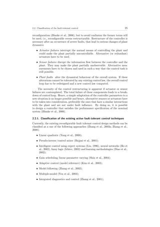 2.2. Classiﬁcation of the fault-tolerant control 25
reconﬁguration (Blanke et al., 2006), but to avoid confusion the former terms will
be used, i.e., reconﬁgurable versus restructurable. Restructure of the controller is
necessary after an occurrence of severe faults, that lead to serious changes of plant
dynamics:
• Actuator failures interrupt the normal means of controlling the plant and
could make the plant partially uncontrollable. Alternative (or redundant)
actuators have to be used.
• Sensor failures disrupt the information ﬂow between the controller and the
plant. They may make the plant partially unobservable. Alternative mea-
surements have to be chosen and used in such a way that the control task is
still possible.
• Plant faults alter the dynamical behaviour of the overall system. If these
alterations cannot be tolerated by any existing control law, the overall control
loop has to be redesigned and a new control law computed.
The necessity of the control restructuring is apparent if actuator or sensor
failures are contemplated. The total failure of these components leads to a break-
down of control loop. Hence, a simple adaptation of the controller parameters to a
new situation is no longer possible and hence, alternative sensors or actuators have
to be taken into consideration, preferably the ones that have a similar interactions
with the plant and are not under fault inﬂuence. By doing so, it is possible
to design a controller that satisﬁes the performance speciﬁcation of the nominal
system (Blanke et al., 2006).
2.2.1. Classiﬁcation of the existing active fault-tolerant control techniques
Currently, the existing reconﬁgurable fault tolerant control design methods can be
classiﬁed as a one of the following approaches (Zhang et al., 2003a; Zhang et al.,
2008):
• Linear quadratic (Yang et al., 2000);
• Pseudo-inverse/control mixer (Bajpai et al., 2001);
• Intelligent control using expert systems (Liu, 1996), neural networks (Ho et
al., 2002), fuzzy logic (Ichtev, 2003) and learning methodologies (Diao et al.,
2002);
• Gain scheduling/linear parameter varying (Shin et al., 2004);
• Adaptive control (model reference) (Kim et al., 2003);
• Model following (Zhang et al., 2002);
• Multiple-model (Yen et al., 2003);
• Integrated diagnostics and control (Zhang et al., 2001);
 