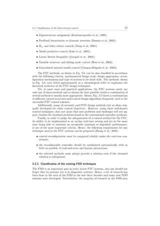 2.2. Classiﬁcation of the fault-tolerant control 27
• Eigenstructure assignment (Konstantopoulos et al., 1999);
• Feedback linearisation or dynamic inversion (Doman et al., 2002);
• H∞ and other robust controls (Yang et al., 2001);
• Model predictive control (Kale et al., 2005);
• Linear Matrix Inequality (Ganguli et al., 2002);
• Variable structure and sliding mode control (Hess et al., 2003);
• Generalized internal model control (Campos-Delgado et al., 2003);
The FTC methods, as shown in Fig. 2.6, can be also classiﬁed in accordance
with the following criteria: mathematical design tools, design approaches, recon-
ﬁguration mechanisms and type of systems to be dealt with. The methods, shown
in Fig. 2.6, were listed approximately in a chronological order to emphasize the
historical evolution of the FTC design techniques.
Yet, in most cases and practical applications, the FTC systems rarely use
only one of these methods and to obtain the best possible results a combination of
several methods is usually more appropriate. Hence, Fig. 2.7 shows a combinations
of diﬀerent control structures and control design algorithms frequently used in the
successful FTC control schemes.
Additionally, many of currently used FTC design methods rely on ideas orig-
inally developed for other control objectives. However, using those well-known
control techniques, does not mean that new problems and challenges will not ap-
pear, besides the standard problems found in the conventional controller synthesis.
Finally, in order to judge the adequateness of a control method for the FTC,
its ability to be implemented in an on-line real-time setting and yet at the same
time being able to maintain an acceptable (nominal or degraded) performance,
is one of the most important criteria. Hence, the following requirements for any
technique used in the FTC systems can be proposed (Zhang et al., 2008):
• control reconﬁguration must be computed reliably under the real-time con-
straints;
• the reconﬁgurable controller should be synthesized automatically with as
little as possible of trail-and-error and human interactions;
• the selected methods must always provide a solution even if the obtained
solution is suboptimal.
2.2.2. Classiﬁcation of the existing FDD techniques
The FDD is an important part in every active FTC systems, also one should not
forget that its primary use is in diagnostic systems. Hence, a lot of research has
been done in the area of the FDD in the last three decades and many new FDD
schemes were developed. Nevertheless, the majority of research in the FDD area
 