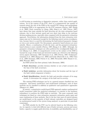 28 2. Fault-tolerant control
is still focusing on monitoring or diagnostics purposes, rather than control appli-
cations. So in the context of the FTC, there is a comparatively low number of
research about the role of the FDD in the overall FTC scheme and methodology
of designing FDD to be appropriate for the FTC purposes (Patton, 1997; Zhang
et al., 2008). Early researches in (Jiang, 1994; Jiang et al., 1997; Patton, 1997)
have shown that most suitable for fault detection are the state estimation based
schemes, due to their intrinsic speed and very short time delay in the real-time
decision-making process, especially when compared with the parameter estimation
approach. Nevertheless, the information obtained from the state estimation tech-
niques may not be elaborated enough for the following control system reconﬁgura-
tion, because there is a need for determining the fault-induced parameter changes
or even a new system model. For this purpose, parameter based schemes are more
suitable. Hence, a combination of both the state- and the parameter-estimation-
based schemes is more suitable (Patton, 1997; Zhang et al., 2008). Although, the
parameter estimation techniques are often preferred for reconﬁgurable ﬂight con-
trol (Zhang et al., 2008). A comprehensive review on the subject of the FDD is
beyond the scope of this book and interested readers are referred to the following
survey papers (Isermann, 1997; Isermann et al., 1997; Patton, 1997; Venkatasub-
ramanian et al., 2003; Zhang et al., 2008) and books (Basseville et al., 1993; Chen
et al., 1999; Isermann, 2006; Patton et al., 2000; Pieczyński, 2003; Simani et al.,
2002; Witczak, 2007).
An FDD system has three primary tasks (Isermann, 2006):
• Fault detection: provides decision whether or not a fault occurred, also
the time of the fault occurrence;
• Fault isolation: provides information about the location and the type of
the fault (which component is faulty);
• Fault identiﬁcation: identify the fault and provides estimate of its mag-
nitude. It determines the category of the fault and its severity.
The existing FDD techniques can be in a general manner classiﬁed into two
categories: data-based (model-free) and model-based techniques; each of these
methods can be classiﬁed in addition as qualitative and quantitative approaches
(Zhang et al., 2008).
In essence, a quantitative model-based FDD approach employs mathematical
model (sometimes called the analytical redundancy, in contrast to the hardware
redundancy) to perform the FDD tasks in real-time. The most commonly used
techniques are based on: state estimation, parameter estimation, parity space and
some combination of these methods. Due to the fact that most of control schemes
are model-based, so the majority of fault tolerant controllers are designed based
on mathematical model of the system being analysed, in particular its post-fault
counterpart.
An FDD suitable for the FTC can be selected based on the following crite-
ria: its capacity to deal with diﬀerent type of faults (actuator, process and sensor
faults), capacity to supply quick detection, its isolability and identiﬁability, ease of
 