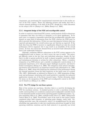 30 2. Fault-tolerant control
components, not mentioning the computational constraints due to the on-line na-
ture of the FTC control. Hence the following sections will brieﬂy deal with a
current research problems in the ﬁeld of the FTC, though for a wider discussion
on the subject refer to (Zhang et al., 2003a; Zhang et al., 2008).
2.3.1. Integrated design of the FDD and reconﬁgurable control
In order to construct a functional FTC system, careful analysis of all its subsystems
to guarantee that they can work in a harmony, is of a great signiﬁcance. To be
more exact, to compute a reasonable control law the reconﬁgurable controller must
depend on some kind of information from the FDD, whereas the FDD must be
able to provide this information. If there are some discrepancies between what was
expected and generated, the overall system may not function as expected. If the
fault data from the FDD is incorrect or signiﬁcantly delayed not only the overall
performance will be impaired, but it may result in an instability of the overall
system. At best, the control law obtained from an incorrect fault information will
lead to the undesirable behaviour.
Although, combining diﬀerent subsystems in the FTC system appears to be
straightforward task in essence, yet this is never the case in reality. The princi-
pal diﬃculty exists in the fact that each individual subsystem, despite the fact
that it is able to operate perfectly by itself, is almost incapable to provide reliable
and instantaneous decisions or actions for other subsystems. Hence, a seamless
integration of an FDD scheme and a suitable reconﬁgurable control scheme is of
paramount importance, yet it still poses major challenges in practice, and deserve
further investigation (Zhang et al., 2008). The mitigation of the adverse interplay-
ing between each subsystem is an important research topic (Eberhardt et al., 1999;
Zhang et al., 2006), along with balancing the robustness of the performance during
the nominal operation versus the fault sensitivity at the faulty state of a system
(Wu, 1997). Additionally, as indicated in (Morari et al., 1999) integration of diag-
nosis and performance monitoring with model predictive controllers for industrial
applications remains one of the future research topics. Further discussion about
the issues on the integration of the FDD and reconﬁgurable control in the FTC
can be found in a (Zhang et al., 2006).
2.3.2. The FTC design for non-linear systems
Most of the systems are non-linear, therefore there is a need for developing the
FTC for non-linear systems. A standard practice to solve a non-linear reconﬁg-
urable control problem is to synthesize nominal and reconﬁgurable controller based
on the linearised models around certain operating points (equilibrium points), e.g.,
gain scheduling (Shin et al., 2004), multiple-model (Yen et al., 2003), sliding mode
control (Hess et al., 2003). Nevertheless, most of the work in this matter mostly
considered either fault scenarios, or operating point changes, rarely both. Ex-
cluding particular cases, like aeronautics, where it is straightforward for the gain
scheduling type approaches to take into consideration alterations brought by both
operating conditions variations and the fault induced, it is generally non trivial
 