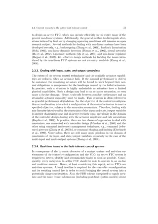 2.3. Current research in the active fault-tolerant control 31
to design an active FTC, which can operate eﬃciently in the entire range of the
general non-linear systems. Additionally, the general method to distinguish alter-
ations induced by fault or by changing operating conditions still remains an open
research subject. Several methods for dealing with non-linear systems have been
developed recently, e.g., backstepping (Zhang et al., 2001), feedback linearisation
(Ochi, 1993), non-linear dynamic inversion (Doman et al., 2002), neural networks
(Ho et al., 2002), Lyapunov methods (Qu et al., 2003) and non-linear regulator
(Bajpai et al., 2002). Yet, eﬀective design methods for tackling the issues intro-
duced by the non-linear FTC systems are not currently available (Zhang et al.,
2008).
2.3.3. Dealing with input, state, and output constraints
The extent of the system control redundancy and the available actuator capabil-
ities are reduced, when an actuator fails. If the nominal performance is still to
be sustained, the remaining actuators will be forced to work beyond their nor-
mal obligations to compensate for the handicaps caused by the failed actuators.
In practice, such a situation is highly undesirable as actuators have a limited
physical capabilities. Such a design may lead to an actuator saturation, or even
cause a further damage. Hence, trade-oﬀs between possible performance and an
attainable actuator capability must be made. This situation is often referred to
as graceful performance degradation. So, the objective of the control reconﬁgura-
tion or re-allocation is to select a conﬁguration of the control actuators to meet a
speciﬁed objective, subject to the saturation constraints. Therefore, dealing with
non-linearity introduced by the constraints of the input and state/output variables
is another challenging issue and an active research topic, speciﬁcally in the domain
of the controller design dealing with the actuator amplitude and rate saturations
(Kapila et al., 2002). In practice, there are two classes of approaches to deal with
constraints, one connected with controller design (Mhaskar et al., 2006) and the
other using command (reference) management techniques, e.g., command (refer-
ence) governor (Zhang et al., 2003b), or command shaping and limiting (Eberhardt
et al., 1999). Nevertheless, there are still many open problems in the domain of
constraints of the input and state/output variables, especially in the case of the
multi-input and multi-output systems (Zhang et al., 2008).
2.3.4. Real-time issues in the fault-tolerant control systems
In consequence of the dynamic character of a control system and real-time en-
vironment of the control reconﬁguration and the FDD, an active FTC system is
required to detect, identify and accommodate faults as soon as possible. Conse-
quently, every subsystem in active FTC should be able to operate in an on-line
and real-time manner. Hence, at least considering this aspect, active FTCs are
real-time systems. A hard deadline is required for the controller reconﬁguration
and its resulting control law in order to avoid bringing the overall system into a
potentially dangerous situation. Also, the FDD scheme is required to supply accu-
rate and the most recent information (including post-fault system models) about
 