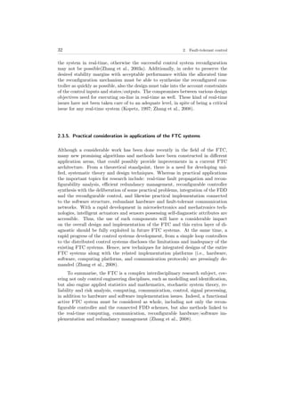 32 2. Fault-tolerant control
the system in real-time, otherwise the successful control system reconﬁguration
may not be possible(Zhang et al., 2003a). Additionally, in order to preserve the
desired stability margins with acceptable performance within the allocated time
the reconﬁguration mechanism must be able to synthesize the reconﬁgured con-
troller as quickly as possible, also the design must take into the account constraints
of the control inputs and states/outputs. The compromises between various design
objectives need for executing on-line in real-time as well. These kind of real-time
issues have not been taken care of to an adequate level, in spite of being a critical
issue for any real-time system (Kopetz, 1997; Zhang et al., 2008).
2.3.5. Practical consideration in applications of the FTC systems
Although a considerable work has been done recently in the ﬁeld of the FTC,
many new promising algorithms and methods have been constructed in diﬀerent
application areas, that could possibly provide improvements in a current FTC
architecture. From a theoretical standpoint, there is a need for developing uni-
ﬁed, systematic theory and design techniques. Whereas in practical applications
the important topics for research include: real-time fault propagation and recon-
ﬁgurability analysis, eﬃcient redundancy management, reconﬁgurable controller
synthesis with the deliberation of some practical problems, integration of the FDD
and the reconﬁgurable control, and likewise practical implementation connected
to the software structure, redundant hardware and fault-tolerant communication
networks. With a rapid development in microelectronics and mechatronics tech-
nologies, intelligent actuators and sensors possessing self-diagnostic attributes are
accessible. Thus, the use of such components will have a considerable impact
on the overall design and implementation of the FTC and this extra layer of di-
agnostic should be fully exploited in future FTC systems. At the same time, a
rapid progress of the control systems development, from a simple loop controllers
to the distributed control systems discloses the limitations and inadequacy of the
existing FTC systems. Hence, new techniques for integrated designs of the entire
FTC systems along with the related implementation platforms (i.e., hardware,
software, computing platforms, and communication protocols) are pressingly de-
manded (Zhang et al., 2008).
To summarise, the FTC is a complex interdisciplinary research subject, cov-
ering not only control engineering disciplines, such as modelling and identiﬁcation,
but also engine applied statistics and mathematics, stochastic system theory, re-
liability and risk analysis, computing, communication, control, signal processing,
in addition to hardware and software implementation issues. Indeed, a functional
active FTC system must be considered as whole, including not only the recon-
ﬁgurable controller and the connected FDD schemes, but also methods linked to
the real-time computing, communication, reconﬁgurable hardware/software im-
plementation and redundancy management (Zhang et al., 2008).
 