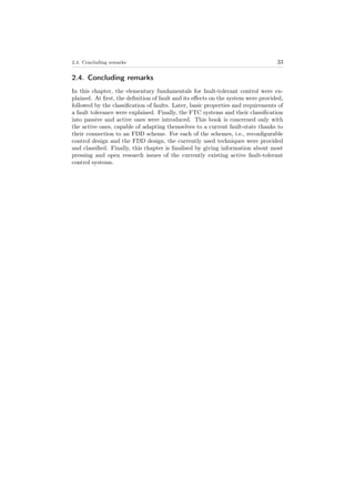 2.4. Concluding remarks 33
2.4. Concluding remarks
In this chapter, the elementary fundamentals for fault-tolerant control were ex-
plained. At ﬁrst, the deﬁnition of fault and its eﬀects on the system were provided,
followed by the classiﬁcation of faults. Later, basic properties and requirements of
a fault tolerance were explained. Finally, the FTC systems and their classiﬁcation
into passive and active ones were introduced. This book is concerned only with
the active ones, capable of adapting themselves to a current fault-state thanks to
their connection to an FDD scheme. For each of the schemes, i.e., reconﬁgurable
control design and the FDD design, the currently used techniques were provided
and classiﬁed. Finally, this chapter is ﬁnalised by giving information about most
pressing and open research issues of the currently existing active fault-tolerant
control systems.
 