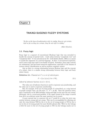 Chapter 3
TAKAGI-SUGENO FUZZY SYSTEMS
“So far as the laws of mathematics refer to reality, they are not certain.
And so far as they are certain, they do not refer to reality.”
Albert Einstein
3.1. Fuzzy logic
Fuzzy logic is a superset of conventional (Boolean) logic that was extended to
handle the concept of partial truth – truth values between “completely true” and
“completely false”. It was introduced by Dr. Lotﬁ Zadeh (Zadeh, 1965) as a means
to model the vagueness of a natural language. At ﬁrst, it encountered scepticism,
and it took a long time until it was ﬁnally accepted. Nowadays, fuzzy logic systems
are widespread, and has found numerous applications, especially in the domain of
system control, identiﬁcation as well as modern computer science.
Just as there is a strong relationship between Boolean logic and the concept
of a subset, there is a similar strong relationship between fuzzy logic and fuzzy
subset theory.
Deﬁnition 3.1. Classical set F is a set of ordered pairs
F = {(w, IF (w)) | ∀w ∈ W}, (3.1)
deﬁned by indicator function IF (w) ∈ {0, 1}.
The value zero of indicator function is used to represent non-membership, and
the value one is used to represent membership.
But, for example, if the set of young people F is described, as a crisp interval
of people younger than, say 20 years, i.e., F = [0, 20]. Then the question arises:
why is somebody on his 20th birthday young and right on the next day not young?
Obviously, this is a structural problem, if the upper bound of the range is moved
from 20 to an arbitrary point the same question can be posed.
A more natural way to construct the set F would be to relax the strict sep-
aration between young and not young. This can be accomplished by allowing not
only the crisp decision YES he/she is in the set of young people or NO he/she is
not in the set of young people but more ﬂexible phrases like: Well, he/she belongs
a little bit more to the set of young people or NO, he/she belongs nearly not to
 