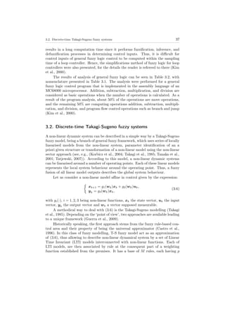 3.2. Discrete-time Takagi-Sugeno fuzzy systems 37
results in a long computation time since it performs fuzziﬁcation, inference, and
defuzziﬁcation processes in determining control inputs. Thus, it is diﬃcult for
control inputs of general fuzzy logic control to be computed within the sampling
time of a loop controller. Hence, the simpliﬁcations method of fuzzy logic for loop
controllers were also presented, for the details the reader is refereed to there (Kim
et al., 2000).
The results of analysis of general fuzzy logic can be seen in Table 3.2, with
nomenclature presented in Table 3.1. The analysis were performed for a general
fuzzy logic control program that is implemented in the assembly language of an
MC68000 microprocessor. Addition, subtraction, multiplication, and division are
considered as basic operations when the number of operations is calculated. As a
result of the program analysis, about 50% of the operations are move operations,
and the remaining 50% are computing operations addition, subtraction, multipli-
cation, and division, and program ﬂow control operations such as branch and jump
(Kim et al., 2000).
3.2. Discrete-time Takagi-Sugeno fuzzy systems
A non-linear dynamic system can be described in a simple way by a Takagi-Sugeno
fuzzy model, being a branch of general fuzzy framework, which uses series of locally
linearised models from the non-linear system, parameter identiﬁcation of an a
priori given structure or transformation of a non-linear model using the non-linear
sector approach (see, e.g., (Korbicz et al., 2004; Takagi et al., 1985; Tanaka et al.,
2001; Tatjewski, 2007)). According to this model, a non-linear dynamic systems
can be linearised around a number of operating points. Each of these linear models
represents the local system behaviour around the operating point. Thus, a fuzzy
fusion of all linear model outputs describes the global system behaviour.
Let us consider a non-linear model aﬃne in control given by the expression:
xk+1 = g1(wk)xk + g2(wk)uk,
yk = g3(wk)xk,
(3.6)
with gi(·), i = 1, 2, 3 being non-linear functions, xk the state vector, uk the input
vector, yk the output vector and wk a vector supposed measurable.
A methodical way to deal with (3.6) is the Takagi-Sugeno modelling (Takagi
et al., 1985). Depending on the ‘point of view’, two approaches are available leading
to a unique framework (Guerra et al., 2009).
Historically speaking, the ﬁrst approach stems from the fuzzy rule-based con-
trol area and their property of being the universal approximator (Castro et al.,
1996). In this class of fuzzy modelling, T-S fuzzy model act as an approximation
of (3.6), thus allowing to describe non-linear dynamical system by a set of Linear
Time Invariant (LTI) models interconnected with non-linear functions. Each of
LTI models, are then associated by rule at the consequent part of a weighting
function established from the premises. It has a base of M rules, each having p
 