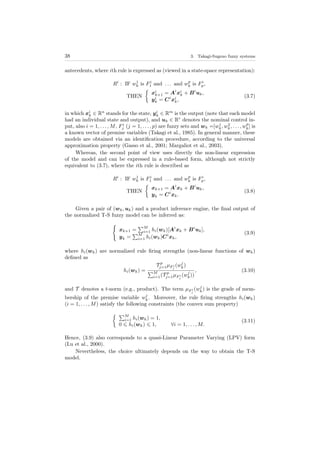 38 3. Takagi-Sugeno fuzzy systems
antecedents, where ith rule is expressed as (viewed in a state-space representation):
Ri
: IF w1
k is Fi
1 and . . . and wp
k is Fi
p,
THEN
xi
k+1 = Ai
xi
k + Bi
uk,
yi
k = Ci
xi
k,
(3.7)
in which xi
k ∈ Rn
stands for the state, yi
k ∈ Rm
is the output (note that each model
had an individual state and output), and uk ∈ Rr
denotes the nominal control in-
put, also i = 1, . . . , M, Fi
j (j = 1, . . . , p) are fuzzy sets and wk =[w1
k, w2
k, . . . , wp
k] is
a known vector of premise variables (Takagi et al., 1985). In general manner, these
models are obtained via an identiﬁcation procedure, according to the universal
approximation property (Gasso et al., 2001; Margaliot et al., 2003).
Whereas, the second point of view uses directly the non-linear expression
of the model and can be expressed in a rule-based form, although not strictly
equivalent to (3.7), where the ith rule is described as
Ri
: IF w1
k is Fi
1 and . . . and wp
k is Fi
p,
THEN
xk+1 = Ai
xk + Bi
uk,
yk = Ci
xk.
(3.8)
Given a pair of (wk, uk) and a product inference engine, the ﬁnal output of
the normalized T-S fuzzy model can be inferred as:
xk+1 =
M
i=1 hi(wk)[Ai
xk + Bi
uk],
yk =
M
i=1 hi(wk)Ci
xk,
(3.9)
where hi(wk) are normalized rule ﬁring strengths (non-linear functions of wk)
deﬁned as
hi(wk) =
T p
j=1µF i
j
(wj
k)
M
i=1(T p
j=1µF i
j
(wj
k))
, (3.10)
and T denotes a t-norm (e.g., product). The term µF i
j
(wj
k) is the grade of mem-
bership of the premise variable wj
k. Moreover, the rule ﬁring strengths hi(wk)
(i = 1, . . . , M) satisfy the following constraints (the convex sum property)
M
i=1 hi(wk) = 1,
0 hi(wk) 1, ∀i = 1, . . . , M.
(3.11)
Hence, (3.9) also corresponds to a quasi-Linear Parameter Varying (LPV) form
(Lu et al., 2000).
Nevertheless, the choice ultimately depends on the way to obtain the T-S
model.
 