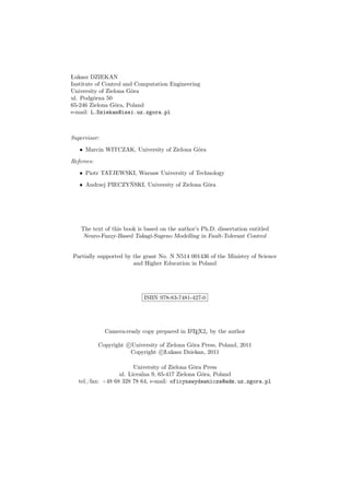 Łukasz DZIEKAN
Institute of Control and Computation Engineering
University of Zielona Góra
ul. Podgórna 50
65-246 Zielona Góra, Poland
e-mail: L.Dziekan@issi.uz.zgora.pl
Supervisor:
• Marcin WITCZAK, University of Zielona Góra
Referees:
• Piotr TATJEWSKI, Warsaw University of Technology
• Andrzej PIECZYŃSKI, University of Zielona Góra
The text of this book is based on the author’s Ph.D. dissertation entitled
Neuro-Fuzzy-Based Takagi-Sugeno Modelling in Fault-Tolerant Control
Partially supported by the grant No. N N514 001436 of the Ministry of Science
and Higher Education in Poland
ISBN 978-83-7481-427-0
Camera-ready copy prepared in LATEX2ε by the author
Copyright c University of Zielona Góra Press, Poland, 2011
Copyright c Łukasz Dziekan, 2011
University of Zielona Góra Press
ul. Licealna 9, 65-417 Zielona Góra, Poland
tel./fax: +48 68 328 78 64, e-mail: oficynawydawnicza@adm.uz.zgora.pl
 