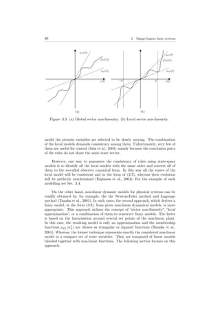 40 3. Takagi-Sugeno fuzzy systems
(a) (b)
Figure 3.3: (a) Global sector non-linearity. (b) Local sector non-linearity.
model the premise variables are selected to be slowly varying. The combination
of the local models demands consistency among them. Unfortunately, very few of
them are useful for control (Sala et al., 2005) mainly because the conclusion parts
of the rules do not share the same state vector.
However, one way to guarantee the consistency of rules using state-space
models is to identify all the local models with the same order and convert all of
them to the so-called observer canonical form. In this way all the states of the
local model will be consistent and in the form of (3.7), whereas their evolution
will be perfectly synchronized (Espinosa et al., 2004). For the example of such
modelling see Sec. 3.4.
On the other hand, non-linear dynamic models for physical systems can be
readily obtained by, for example, the the Newton-Euler method and Lagrange
method (Tanaka et al., 2001). In such cases, the second approach, which derives a
fuzzy model, in the form (3.9), from given non-linear dynamical models, is more
appropriate. This approach utilizes the concept of “sector non-linearity”, “local
approximation”, or a combination of them to construct fuzzy models. The latter
is based on the linearisation around several set points of the non-linear plant.
In this case, the resulting model is only an approximation and the membership
functions µF i
j
(wj
k) are chosen as triangular or sigmoid functions (Tanaka et al.,
2001). Whereas, the former technique represents exactly the considered non-linear
model in a compact set of state variables. They are composed of linear models
blended together with non-linear functions. The following section focuses on this
approach.
 