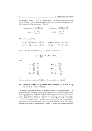 42 3. Takagi-Sugeno fuzzy systems
By using w = [cos(x1,k) αk]T
as premise vector, a T-S representation of (3.14)
can be obtained. Hence, directly applying the sector non-linearity approach, the
following membership functions are deﬁned:
µ1
0(cos(x1,k)) =
1 − cos(x1,k)
2
, µ1
1(cos(x1,k)) =
cos(x1,k) + 1
2
,
µ2
0(αk) =
α − αk
α − α
, µ2
1(αk) =
αk − α
α − α
.
Afterwards using (3.13):
h1(wk) = µ1
0(cos(x1,k)) · µ2
0(αk), h2(wk) = µ1
1(cos(x1,k)) · µ2
0(αk),
h3(wk) = µ1
0(cos(x1,k)) · µ2
1(αk), h4(wk) = µ1
1(cos(x1,k)) · µ2
1(αk).
Hence, a possible representation of (3.14) with a T-S model is:
xk+1 =
4
i=1
hi(wk)[Ai
xk + Bi
uk],
where
A1
=
1 1
α −1
, A2
=
1 −1
α −1
,
A3
=
1 1
α −1
, A4
=
1 −1
α −1
,
B1
=B3
=
1
2
, B2
=B4
=
−1
2
.
It is an exact representation of (3.14) in the compact set αk ∈ [α, α].
3.4. Example of the fuzzy model identiﬁcation — a T-S fuzzy
model of a tunnel furnace
The selected non-linear system is a laboratory model of a tunnel furnace. The
considered tunnel furnace is a laboratory counterpart of the real industrial tunnel
furnaces, which can be applied in the food industry or production of ceramic among
others. The furnace is equipped with three electric heaters and four temperature
sensors. Details about hardware setup can be found in Appendix A on page 135.
The considered system is a distributed parameter system (i.e., a system whose
state space is inﬁnite-dimensional), thus any resulting model from input-output
data will be at best an approximation. Hence, to achieve a good approximation,
 