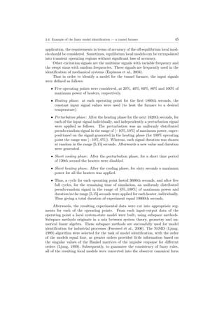 3.4. Example of the fuzzy model identiﬁcation — a tunnel furnace 45
application, the requirements in terms of accuracy of the oﬀ-equilibrium local mod-
els should be considered. Sometimes, equilibrium local models can be extrapolated
into transient operating regions without signiﬁcant loss of accuracy.
Other excitation signals are the multisine signals with variable frequency and
the swept sinus with random frequencies. These signals are frequently used in the
identiﬁcation of mechanical systems (Espinosa et al., 2004).
Thus in order to identify a model for the tunnel furnace, the input signals
were deﬁned as follows:
• Five operating points were considered, at 20%, 40%, 60%, 80% and 100% of
maximum power of heaters, respectively.
• Heating phase: at each operating point for the ﬁrst 1800th seconds, the
constant input signal values were used (to heat the furnace to a desired
temperature).
• Perturbation phase: After the heating phase for the next 1620th seconds, for
each of the input signal individually, and independently a perturbation signal
were applied as follows. The perturbation was an uniformly distributed
pseudo-random signal in the range of [−10%, 10%] of maximum power, super-
positioned on the signal generated in the heating phase (for 100% operating
point the range was [−10%, 0%]). Whereas, each signal duration was chosen
at random in the range [5,15] seconds. Afterwards a new value and duration
were generated.
• Short cooling phase: After the perturbation phase, for a short time period
of 120th second the heaters were disabled.
• Short heating phase: After the cooling phase, for sixty seconds a maximum
power for all the heaters was applied.
• Thus, a cycle for each operating point lasted 3600th seconds, and after ﬁve
full cycles, for the remaining time of simulation, an uniformly distributed
pseudo-random signal in the range of [0%, 100%] of maximum power and
duration in the range [5,15] seconds were applied for each heater, individually.
Thus giving a total duration of experiment equal 19000th seconds.
Afterwards, the resulting experimental data were cut into appropriate seg-
ments for each of the operating points. From each input-output data of the
operating point a local system-state model were built, using subspace methods.
Subspace methods originate in a mix between system theory, geometry and nu-
merical linear algebra. These subspace methods are successfully used for model
identiﬁcation for industrial processes (Favoreel et al., 2000). The N4SID (Ljung,
1999) algorithm were selected for the task of model identiﬁcation, with the order
of the models equal four, as greater orders provided little information based on
the singular values of the Hankel matrices of the impulse response for diﬀerent
orders (Ljung, 1999). Subsequently, to guarantee the consistency of fuzzy rules,
all of the resulting local models were converted into the observer canonical form
 