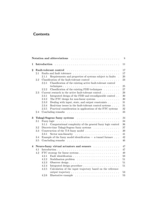 Contents
Notation and abbreviations . . . . . . . . . . . . . . . . . . . . . . . . 8
1 Introduction . . . . . . . . . . . . . . . . . . . . . . . . . . . . . . . . 11
2 Fault-tolerant control . . . . . . . . . . . . . . . . . . . . . . . . . . 17
2.1 Faults and fault tolerance . . . . . . . . . . . . . . . . . . . . . . . 17
2.1.1 Requirements and properties of systems subject to faults . 20
2.2 Classiﬁcation of the fault-tolerant control . . . . . . . . . . . . . . 23
2.2.1 Classiﬁcation of the existing active fault-tolerant control
techniques . . . . . . . . . . . . . . . . . . . . . . . . . . . . 25
2.2.2 Classiﬁcation of the existing FDD techniques . . . . . . . . 27
2.3 Current research in the active fault-tolerant control . . . . . . . . . 29
2.3.1 Integrated design of the FDD and reconﬁgurable control . . 30
2.3.2 The FTC design for non-linear systems . . . . . . . . . . . 30
2.3.3 Dealing with input, state, and output constraints . . . . . . 31
2.3.4 Real-time issues in the fault-tolerant control systems . . . . 31
2.3.5 Practical consideration in applications of the FTC systems 32
2.4 Concluding remarks . . . . . . . . . . . . . . . . . . . . . . . . . . 33
3 Takagi-Sugeno fuzzy systems . . . . . . . . . . . . . . . . . . . . . 34
3.1 Fuzzy logic . . . . . . . . . . . . . . . . . . . . . . . . . . . . . . . 34
3.1.1 Computational complexity of the general fuzzy logic control 36
3.2 Discrete-time Takagi-Sugeno fuzzy systems . . . . . . . . . . . . . 37
3.3 Construction of the T-S fuzzy model . . . . . . . . . . . . . . . . . 39
3.3.1 Sector non-linearity . . . . . . . . . . . . . . . . . . . . . . 41
3.4 Example of the fuzzy model identiﬁcation — a tunnel furnace . . . 42
3.5 Concluding remarks . . . . . . . . . . . . . . . . . . . . . . . . . . 46
4 Neuro-fuzzy virtual actuators and sensors . . . . . . . . . . . . . 47
4.1 Introduction . . . . . . . . . . . . . . . . . . . . . . . . . . . . . . . 47
4.2 FTC strategy for linear systems . . . . . . . . . . . . . . . . . . . . 49
4.2.1 Fault identiﬁcation . . . . . . . . . . . . . . . . . . . . . . . 50
4.2.2 Stabilisation problem . . . . . . . . . . . . . . . . . . . . . 51
4.2.3 Observer design . . . . . . . . . . . . . . . . . . . . . . . . . 51
4.2.4 Integrated design procedure . . . . . . . . . . . . . . . . . . 51
4.2.5 Calculation of the input trajectory based on the reference
output trajectory . . . . . . . . . . . . . . . . . . . . . . . . 53
4.2.6 Illustrative example . . . . . . . . . . . . . . . . . . . . . . 53
 