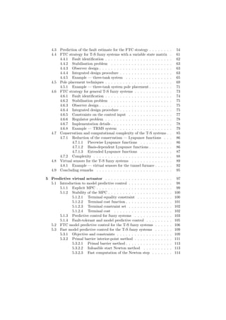 4.3 Prediction of the fault estimate for the FTC strategy . . . . . . . . 54
4.4 FTC strategy for T-S fuzzy systems with a variable state matrix . 61
4.4.1 Fault identiﬁcation . . . . . . . . . . . . . . . . . . . . . . . 62
4.4.2 Stabilisation problem . . . . . . . . . . . . . . . . . . . . . 63
4.4.3 Observer design . . . . . . . . . . . . . . . . . . . . . . . . . 63
4.4.4 Integrated design procedure . . . . . . . . . . . . . . . . . . 63
4.4.5 Example — three-tank system . . . . . . . . . . . . . . . . 65
4.5 Pole placement techniques . . . . . . . . . . . . . . . . . . . . . . . 69
4.5.1 Example — three-tank system pole placement . . . . . . . . 71
4.6 FTC strategy for general T-S fuzzy systems . . . . . . . . . . . . . 73
4.6.1 Fault identiﬁcation . . . . . . . . . . . . . . . . . . . . . . . 74
4.6.2 Stabilisation problem . . . . . . . . . . . . . . . . . . . . . 75
4.6.3 Observer design . . . . . . . . . . . . . . . . . . . . . . . . . 75
4.6.4 Integrated design procedure . . . . . . . . . . . . . . . . . . 75
4.6.5 Constraints on the control input . . . . . . . . . . . . . . . 77
4.6.6 Regulator problem . . . . . . . . . . . . . . . . . . . . . . . 78
4.6.7 Implementation details . . . . . . . . . . . . . . . . . . . . . 78
4.6.8 Example — TRMS system . . . . . . . . . . . . . . . . . . 79
4.7 Conservatism and computational complexity of the T-S systems . . 85
4.7.1 Reduction of the conservatism — Lyapunov functions . . . 86
4.7.1.1 Piecewise Lyapunov functions . . . . . . . . . . . 86
4.7.1.2 Basis-dependent Lyapunov functions . . . . . . . . 86
4.7.1.3 Extended Lyapunov functions . . . . . . . . . . . 87
4.7.2 Complexity . . . . . . . . . . . . . . . . . . . . . . . . . . . 88
4.8 Virtual sensors for the T-S fuzzy systems . . . . . . . . . . . . . . 89
4.8.1 Example — virtual sensors for the tunnel furnace . . . . . . 92
4.9 Concluding remarks . . . . . . . . . . . . . . . . . . . . . . . . . . 95
5 Predictive virtual actuator . . . . . . . . . . . . . . . . . . . . . . . 97
5.1 Introduction to model predictive control . . . . . . . . . . . . . . . 98
5.1.1 Explicit MPC . . . . . . . . . . . . . . . . . . . . . . . . . . 99
5.1.2 Stability of the MPC . . . . . . . . . . . . . . . . . . . . . . 100
5.1.2.1 Terminal equality constraint . . . . . . . . . . . . 100
5.1.2.2 Terminal cost function . . . . . . . . . . . . . . . . 101
5.1.2.3 Terminal constraint set . . . . . . . . . . . . . . . 102
5.1.2.4 Terminal cost . . . . . . . . . . . . . . . . . . . . 102
5.1.3 Predictive control for fuzzy systems . . . . . . . . . . . . . 103
5.1.4 Fault-tolerant and model predictive control . . . . . . . . . 105
5.2 FTC model predictive control for the T-S fuzzy systems . . . . . . 106
5.3 Fast model predictive control for the T-S fuzzy systems . . . . . . 109
5.3.1 Objective and constraints . . . . . . . . . . . . . . . . . . . 109
5.3.2 Primal barrier interior-point method . . . . . . . . . . . . . 111
5.3.2.1 Primal barrier method . . . . . . . . . . . . . . . . 113
5.3.2.2 Infeasible start Newton method . . . . . . . . . . 113
5.3.2.3 Fast computation of the Newton step . . . . . . . 114
 