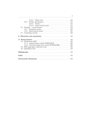 7
5.3.2.4 Warm start . . . . . . . . . . . . . . . . . . . . . . 116
5.3.3 Further optimizations . . . . . . . . . . . . . . . . . . . . . 117
5.3.3.1 Fixed κ . . . . . . . . . . . . . . . . . . . . . . . . 117
5.3.3.2 Fixed iteration limit . . . . . . . . . . . . . . . . . 118
5.4 Example — tunnel furnace . . . . . . . . . . . . . . . . . . . . . . 119
5.4.1 Simulation results . . . . . . . . . . . . . . . . . . . . . . . 122
5.4.2 Experimental results . . . . . . . . . . . . . . . . . . . . . . 125
5.5 Concluding remarks . . . . . . . . . . . . . . . . . . . . . . . . . . 129
6 Discussion and conclusions . . . . . . . . . . . . . . . . . . . . . . . 131
A Tunnel furnace . . . . . . . . . . . . . . . . . . . . . . . . . . . . . . 135
A.1 PACSystems RX3i . . . . . . . . . . . . . . . . . . . . . . . . . . . 135
A.1.1 Analog output module IC695ALG704 . . . . . . . . . . . . 136
A.1.2 Universal analog input module IC695ALG600 . . . . . . . . 138
A.2 RP6 single-phase solid-state relay . . . . . . . . . . . . . . . . . . . 139
A.3 QuickPanel View . . . . . . . . . . . . . . . . . . . . . . . . . . . . 140
Bibliography . . . . . . . . . . . . . . . . . . . . . . . . . . . . . . . . . . 143
Index . . . . . . . . . . . . . . . . . . . . . . . . . . . . . . . . . . . . . . 154
Streszczenie (Summary) . . . . . . . . . . . . . . . . . . . . . . . . . . 156
 
