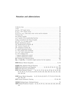 Notation and abbreviations
k discrete time. . . . . . . . . . . . . . . . . . . . . . . . . . . . . . . . . . . . . . . . . . . . . . . . . . . . . . . . . . . . . . 38
t time. . . . . . . . . . . . . . . . . . . . . . . . . . . . . . . . . . . . . . . . . . . . . . . . . . . . . . . . . . . . . . . . . . . . . . . 41
uk, uf,k ∈ Rr
input vector. . . . . . . . . . . . . . . . . . . . . . . . . . . . . . . . . . . . . . . . . . . . . . . . . . . 38
yk, yf,k ∈ Rm
output vector. . . . . . . . . . . . . . . . . . . . . . . . . . . . . . . . . . . . . . . . . . . . . . . . . 38
xk, ˆxk, xf,k, ˆxf,k ( ˙x(t), ˙ˆx(t)) state vector and its estimate. . . . . . . . . . . . . . . . . . . 38
Fi
j fuzzy sets. . . . . . . . . . . . . . . . . . . . . . . . . . . . . . . . . . . . . . . . . . . . . . . . . . . . . . . . . . . . . . . . 38
wk premise variable. . . . . . . . . . . . . . . . . . . . . . . . . . . . . . . . . . . . . . . . . . . . . . . . . . . . . . . . . 38
µF i
j
(·) grade of the membership function. . . . . . . . . . . . . . . . . . . . . . . . . . . . . . . . . . . . 38
hi(wk) normalized rule ﬁring strengths. . . . . . . . . . . . . . . . . . . . . . . . . . . . . . . . . . . . . . 38
fk ∈ Rs
, (s ≤ m) fault vector. . . . . . . . . . . . . . . . . . . . . . . . . . . . . . . . . . . . . . . . . . . . . . . 49
L fault distribution matrix. . . . . . . . . . . . . . . . . . . . . . . . . . . . . . . . . . . . . . . . . . . . . . . . . . 49
A+
pseudo-inverse of matrix A. . . . . . . . . . . . . . . . . . . . . . . . . . . . . . . . . . . . . . . . . . . . . 50
A−1
inverse of matrix A. . . . . . . . . . . . . . . . . . . . . . . . . . . . . . . . . . . . . . . . . . . . . . . . . . . . 50
AT
transpose of matrix A. . . . . . . . . . . . . . . . . . . . . . . . . . . . . . . . . . . . . . . . . . . . . . . . . . 50
Tc control (planning) horizon. . . . . . . . . . . . . . . . . . . . . . . . . . . . . . . . . . . . . . . . . . . . . . 108
εk ∈ Rm
output error (residual). . . . . . . . . . . . . . . . . . . . . . . . . . . . . . . . . . . . . . . . . . . . . 54
ef,k ∈ Rn
state estimation error. . . . . . . . . . . . . . . . . . . . . . . . . . . . . . . . . . . . . . . . . . . . . 51
ek ∈ Rn
tracking error. . . . . . . . . . . . . . . . . . . . . . . . . . . . . . . . . . . . . . . . . . . . . . . . . . . . . . 51
negative deﬁniteness symbol. . . . . . . . . . . . . . . . . . . . . . . . . . . . . . . . . . . . . . . . . . . . . . 52
positive deﬁniteness symbol. . . . . . . . . . . . . . . . . . . . . . . . . . . . . . . . . . . . . . . . . . . . . . . 52
Qf terminal cost function matrix. . . . . . . . . . . . . . . . . . . . . . . . . . . . . . . . . . . . . . . . . . 108
QR 0 and RR 0 suitable weight matrices for the regulator. . . . . . . . . . . . . . 78
BMI Bilinear Matrix Inequality. . . . . . . . . . . . . . . . . . . . . . . . . . . . . . . . . . . . . . . . . 14, 52
FARE Fake Algebraic Riccati Equation. . . . . . . . . . . . . . . . . . . . . . . . . . . . . . . . . . . 101
FDD Fault Detection and Diagnosis. . . . . . . . . . . . 12, 23, 24, 27–33, 47, 131, 133
FDI Fault Detection and Isolation. . . . . . . . . . . . . . . . . . . . . . . . . . . . . . . . . . . . . 23, 106
FTC Fault-Tolerant Control. . . . 12, 13, 15, 17–21, 23, 24, 27–33, 47, 53, 54, 56,
57, 61, 69, 71, 73, 78, 83, 85, 89–91, 94–98, 105, 106, 109, 110, 116, 121, 122,
125, 128–133
LMI Linear Matrix Inequality. 14, 27, 53, 64, 65, 69–71, 77, 78, 85, 87–89, 105,
107, 108, 132
LPV Linear Parameter Varying. . . . . . . . . . . . . . . . . . . . . . . . . . . . . . . . . . . . 27, 38, 105
MIMO Multiple-Input, Multiple-Output. . . . . . . . . . . . . . . . . . . . . . . . . . . . . . . . . . . 79
MPC Model Predictive Control. 13, 16, 27, 97–111, 116–119, 121–125, 128–130,
134
 