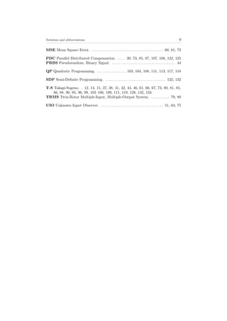 Notation and abbreviations 9
MSE Mean Square Error. . . . . . . . . . . . . . . . . . . . . . . . . . . . . . . . . . . . . . . . . . . . 60, 61, 73
PDC Parallel Distributed Compensation. . . . . 39, 73, 85, 87, 107, 108, 122, 125
PRBS Pseudorandom, Binary Signal. . . . . . . . . . . . . . . . . . . . . . . . . . . . . . . . . . . . . . . 44
QP Quadratic Programming. . . . . . . . . . . . . . . . . . 103, 104, 108, 111, 113, 117, 118
SDP Semi-Deﬁnite Programming. . . . . . . . . . . . . . . . . . . . . . . . . . . . . . . . . . . . . 122, 132
T-S Takagi-Sugeno. . 12, 14, 15, 37, 38, 41, 42, 44, 46, 61, 66, 67, 73, 80, 81, 85,
86, 88, 90, 95, 96, 99, 103–106, 109, 111, 119, 128, 132, 134
TRMS Twin-Rotor Multiple-Input, Multiple-Output System. . . . . . . . . . . . 79, 80
UIO Unknown Input Observer. . . . . . . . . . . . . . . . . . . . . . . . . . . . . . . . . . . . . . 51, 63, 75
 