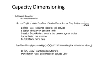 Capacity Dimensioning
• Cell Capacity Calculation
• User capacity calculation
BLER
RatioDutySessionTimeSessionbearRatekbitsfficSessionTra


1
1
)(
])*[()(/ ii nRatePenetratiofficSessionTraBHSAkbpsuserroughputBusyHourTh  
Bearer Rate: Required Rate for the service
Session Time: PPP Session Time
Session Duty Ration: what is the percentage of active
transmission per session
BLER: Block Error Rate
BHSA: Busy Hour Session Attempts
Penetration Rate: percentage of service user
 