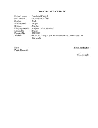 PERSONAL INFORMATION
Father’s Name : Davalsab M Torgal
Date of Birth : 20-September-1990
Gender : Male
Marital Status : Single
Religion : Muslim
Languages known : English, Hindi, Kannada.
Nationality : Indian
Passport No : J7785818
Address : H.No 265, Koppad Keri 4th cross Hubballi-Dharwad,580008
Karnataka
Date: Yours Faithfully
Place: Dharwad
(M.D. Torgal)
 