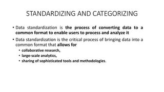 STANDARDIZING AND CATEGORIZING
• Data standardization is the process of converting data to a
common format to enable users to process and analyze it
• Data standardization is the critical process of bringing data into a
common format that allows for
• collaborative research,
• large-scale analytics,
• sharing of sophisticated tools and methodologies.
 