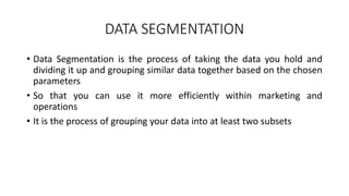 DATA SEGMENTATION
• Data Segmentation is the process of taking the data you hold and
dividing it up and grouping similar data together based on the chosen
parameters
• So that you can use it more efficiently within marketing and
operations
• It is the process of grouping your data into at least two subsets
 